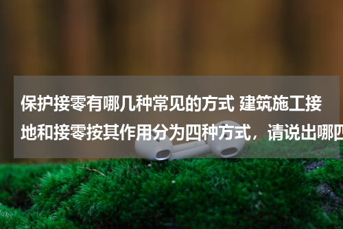 保护接零有哪几种常见的方式 建筑施工接地和接零按其作用分为四种方式，请说出哪四种？