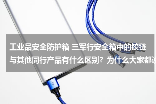 工业品安全防护箱 三军行安全箱中的铰链与其他同行产品有什么区别？为什么大家都说三军行这个铰链好？