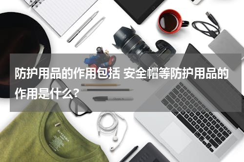 防护用品的作用包括 安全帽等防护用品的作用是什么?