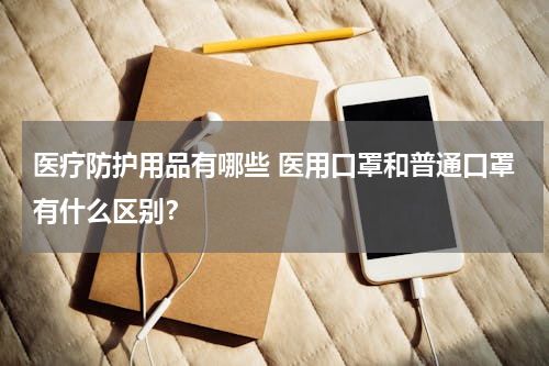 医疗防护用品有哪些 医用口罩和普通口罩有什么区别？