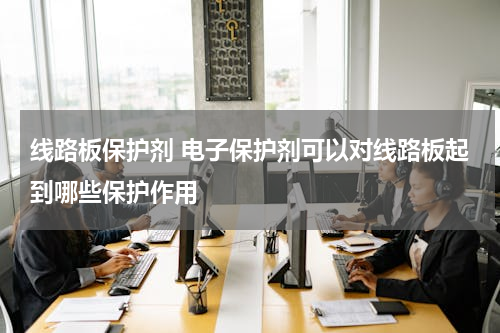 线路板保护剂 电子保护剂可以对线路板起到哪些保护作用