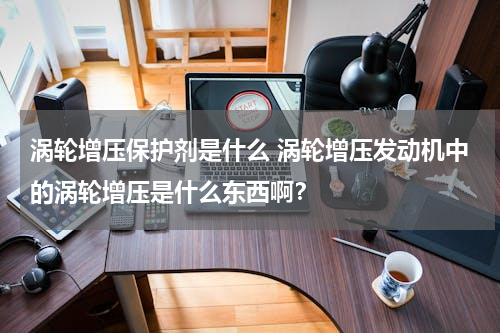 涡轮增压保护剂是什么 涡轮增压发动机中的涡轮增压是什么东西啊？