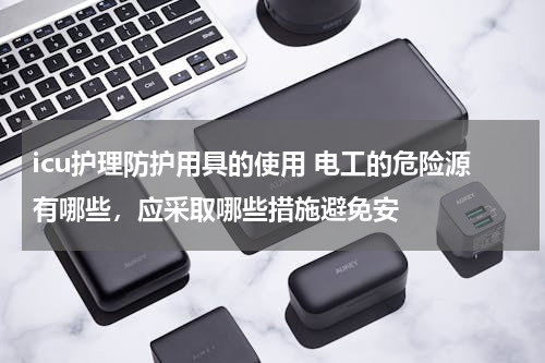 icu护理防护用具的使用 电工的危险源有哪些，应采取哪些措施避免安