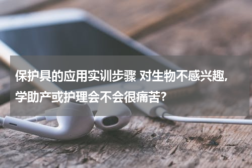 保护具的应用实训步骤 对生物不感兴趣,学助产或护理会不会很痛苦？