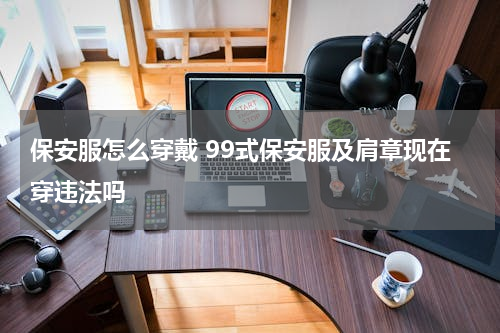 保安服怎么穿戴 99式保安服及肩章现在穿违法吗