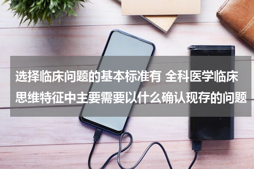 选择临床问题的基本标准有 全科医学临床思维特征中主要需要以什么确认现存的问题