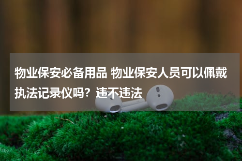 物业保安必备用品 物业保安人员可以佩戴执法记录仪吗？违不违法