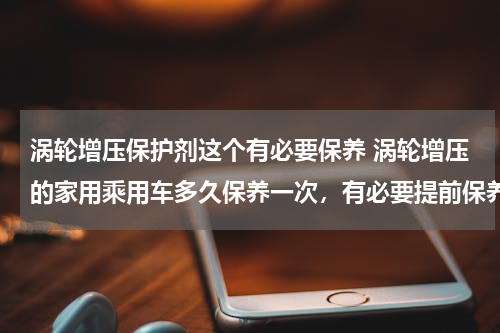 涡轮增压保护剂这个有必要保养 涡轮增压的家用乘用车多久保养一次，有必要提前保养吗？