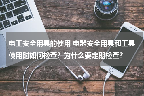 电工安全用具的使用 电器安全用具和工具使用时如何检查？为什么要定期检查？