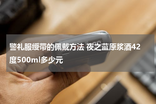 警礼服绶带的佩戴方法 夜之蓝原浆酒42度500ml多少元