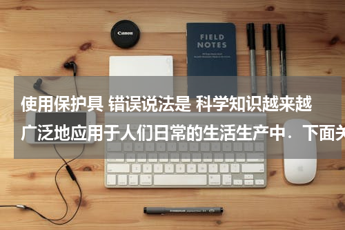 使用保护具 错误说法是 科学知识越来越广泛地应用于人们日常的生活生产中．下面关于厨房里的科学知识的应用中说法不正确的是（