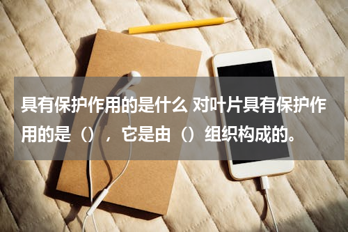 具有保护作用的是什么 对叶片具有保护作用的是（），它是由（）组织构成的。