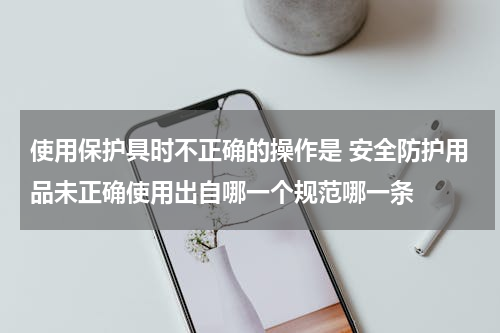 使用保护具时不正确的操作是 安全防护用品未正确使用出自哪一个规范哪一条