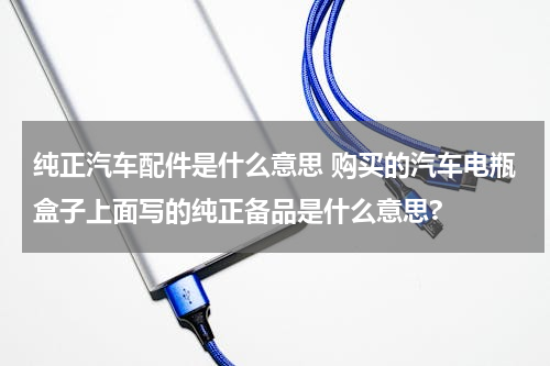纯正汽车配件是什么意思 购买的汽车电瓶盒子上面写的纯正备品是什么意思?