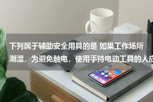 下列属于辅助安全用具的是 如果工作场所潮湿，为避免触电，使用手持电动工具的人应