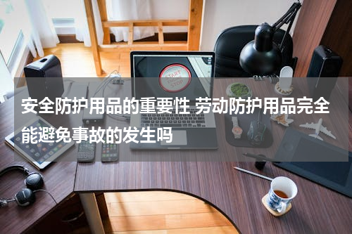 安全防护用品的重要性 劳动防护用品完全能避免事故的发生吗