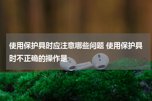 使用保护具时应注意哪些问题 使用保护具时不正确的操作是