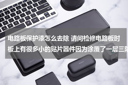 电路板保护漆怎么去除 请问检修电路板时板上有很多小的贴片器件因为涂覆了一层三防漆所以很难看清楚，有什么办法把保护漆去除了