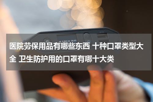 医院劳保用品有哪些东西 十种口罩类型大全 卫生防护用的口罩有哪十大类