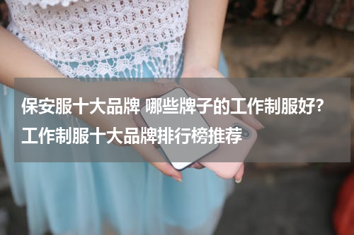 保安服十大品牌 哪些牌子的工作制服好？工作制服十大品牌排行榜推荐