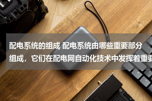 配电系统的组成 配电系统由哪些重要部分组成，它们在配电网自动化技术中发挥着重要作用