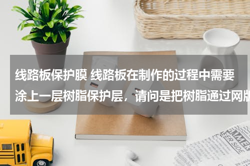 线路板保护膜 线路板在制作的过程中需要涂上一层树脂保护层，请问是把树脂通过网版印到怎样的线路板上呢？