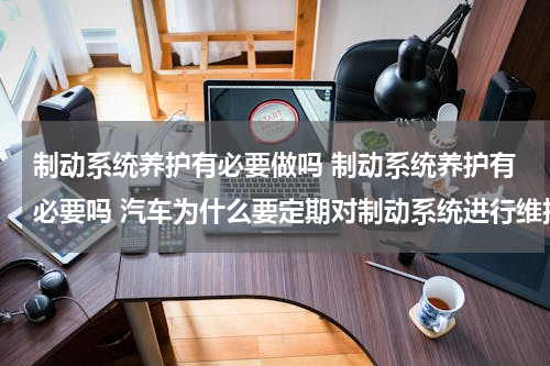 制动系统养护有必要做吗 制动系统养护有必要吗 汽车为什么要定期对制动系统进行维护