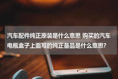 汽车配件纯正原装是什么意思 购买的汽车电瓶盒子上面写的纯正备品是什么意思?