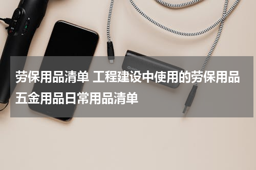 劳保用品清单 工程建设中使用的劳保用品五金用品日常用品清单