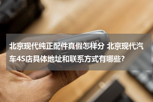 北京现代纯正配件真假怎样分 北京现代汽车4S店具体地址和联系方式有哪些？