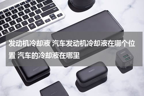 发动机冷却液 汽车发动机冷却液在哪个位置 汽车的冷却液在哪里