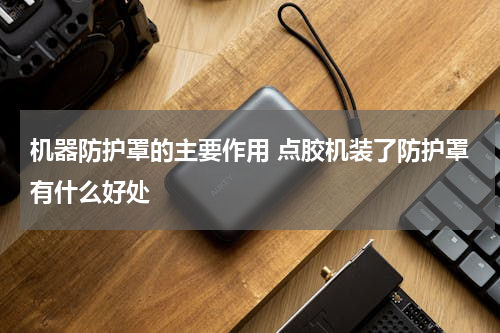 机器防护罩的主要作用 点胶机装了防护罩有什么好处