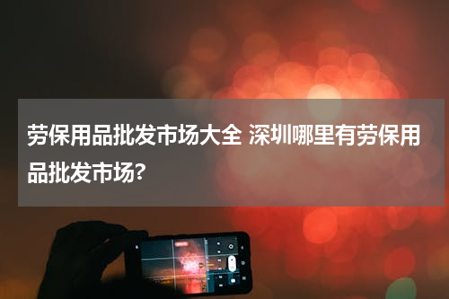 劳保用品批发市场大全 深圳哪里有劳保用品批发市场?