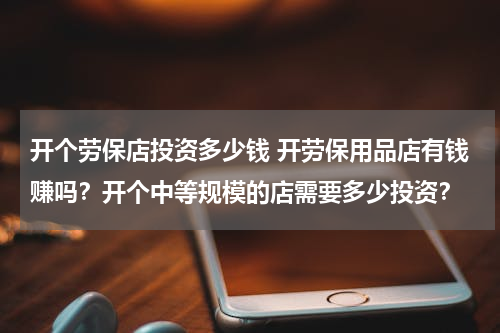 开个劳保店投资多少钱 开劳保用品店有钱赚吗？开个中等规模的店需要多少投资？