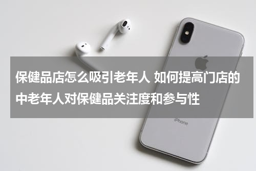 保健品店怎么吸引老年人 如何提高门店的中老年人对保健品关注度和参与性