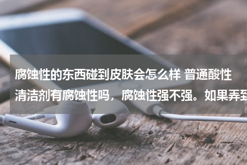 腐蚀性的东西碰到皮肤会怎么样 普通酸性清洁剂有腐蚀性吗，腐蚀性强不强。如果弄到皮肤上会怎样？会留疤吗？ 用什么药水来用不会有疤