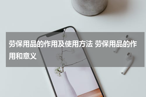 劳保用品的作用及使用方法 劳保用品的作用和意义