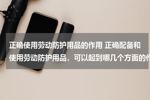 正确使用劳动防护用品的作用 正确配备和使用劳动防护用品，可以起到哪几个方面的作用?
