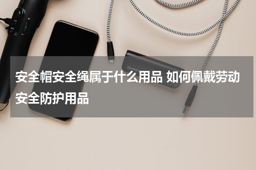 安全帽安全绳属于什么用品 如何佩戴劳动安全防护用品