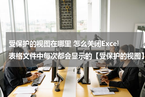 受保护的视图在哪里 怎么关闭Excel表格文件中每次都会显示的【受保护的视图】功能