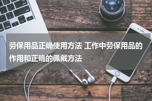 劳保用品正确使用方法 工作中劳保用品的作用和正确的佩戴方法