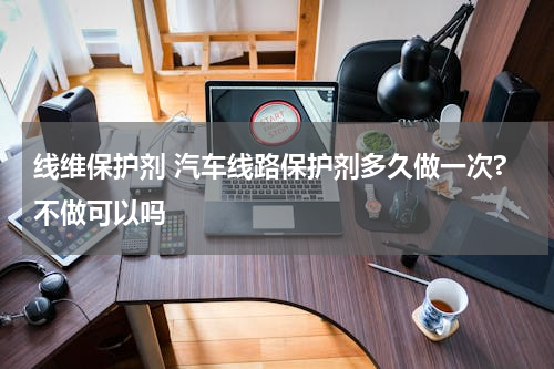 线维保护剂 汽车线路保护剂多久做一次?不做可以吗