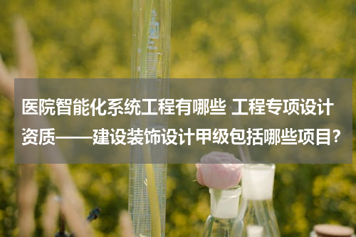 医院智能化系统工程有哪些 工程专项设计资质——建设装饰设计甲级包括哪些项目？
