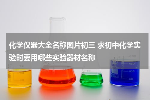 化学仪器大全名称图片初三 求初中化学实验时要用哪些实验器材名称