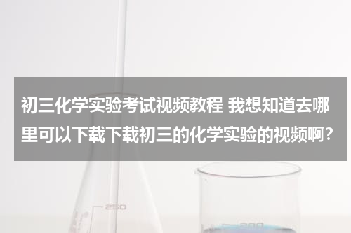 初三化学实验考试视频教程 我想知道去哪里可以下载下载初三的化学实验的视频啊？