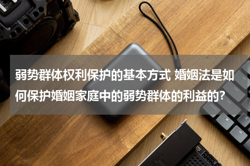弱势群体权利保护的基本方式 婚姻法是如何保护婚姻家庭中的弱势群体的利益的？