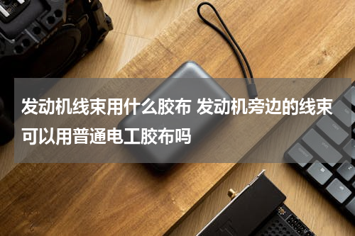 发动机线束用什么胶布 发动机旁边的线束可以用普通电工胶布吗