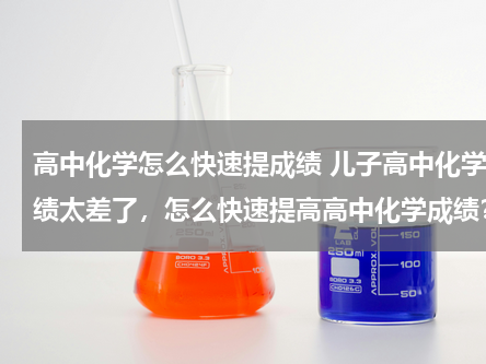 高中化学怎么快速提成绩 儿子高中化学成绩太差了，怎么快速提高高中化学成绩？