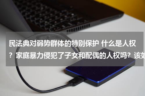 民法典对弱势群体的特别保护 什么是人权？家庭暴力侵犯了子女和配偶的人权吗？该如何保护弱势群体的人权？