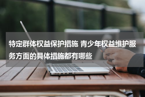 特定群体权益保护措施 青少年权益维护服务方面的具体措施都有哪些